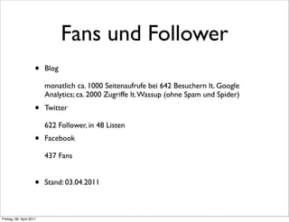 Fans und Follower
                      •   Blog

                          monatlich ca. 1000 Seitenaufrufe bei 642 Besuchern lt. Google
                          Analytics; ca. 2000 Zugriffe lt. Wassup (ohne Spam und Spider)
                      •   Twitter

                          622 Follower, in 48 Listen
                      •   Facebook

                          437 Fans


                      •   Stand: 03.04.2011



Freitag, 08. April 2011
 