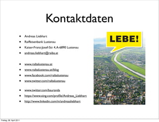 Kontaktdaten
                      •   Andreas Liebhart
                      •   Raiffeisenbank Lustenau
                      •   Kaiser-Franz-Josef-Str. 4, A-6890 Lustenau
                      •   andreas.liebhart@raiba.at


                      •   www.raibalustenau.at
                      •   www.raibalustenau.at/blog
                      •   www.facebook.com/raibalustenau
                      •   www.twitter.com/raibalustenau


                      •   www.twitter.com/bauranda
                      •   https://www.xing.com/proﬁle/Andreas_Liebhart
                      •   http://www.linkedin.com/in/andreasliebhart




Freitag, 08. April 2011
 
