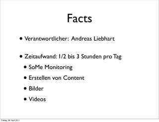 Facts
                      • Verantwortlicher: Andreas Liebhart
                      • Zeitaufwand: 1/2 bis 3 Stunden pro Tag
                       • SoMe Monitoring
                       • Erstellen von Content
                       • Bilder
                       • Videos
Freitag, 08. April 2011
 
