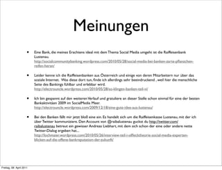 Meinungen
                      •   Eine Bank, die meines Erachtens ideal mit dem Thema Social Media umgeht ist die Raiffeisenbank
                          Lustenau.
                          http://socialcommunitybanking.wordpress.com/2010/05/28/social-media-bei-banken-zarte-pﬂanzchen-
                          reifen-heran/

                      •   Leider kenne ich die Raiffeisenbanken aus Österreich und einige von deren Mitarbeitern nur über das
                          soziale Internet.  Was diese dort tun, ﬁnde ich allerdings sehr beeindruckend , weil hier die menschliche
                          Seite des Bankings fühlbar und erlebbar wird.
                          http://electrouncle.wordpress.com/2010/05/28/so-klingen-banken-teil-vi/

                      •   Ich bin gespannt auf den weiteren Verlauf und gratuliere an dieser Stelle schon einmal für eine der besten
                          Bankaktivitäen 2009 im SocialMedia Meer.
                          http://electrouncle.wordpress.com/2009/12/18/eine-gute-idee-aus-lustenau/

                      •   Bei den Banken fällt mir jetzt bloß eine ein. Es handelt sich um die Raiffeisenkasse Lustenau, mit der ich
                          über Twitter kommuniziere. Den Account von @raibalustenau guckst du http://twitter.com/
                          raibalustenau betreut ein gewisser Andreas Liebhart, mit dem sich schon der eine oder andere nette
                          Twitter-Dialog ergeben hat...
                          http://lochmaier.wordpress.com/2010/05/26/interview-teil-i-olﬂecktheorie-social-media-experten-
                          blicken-auf-die-offene-bankreputation-der-zukunft/




Freitag, 08. April 2011
 