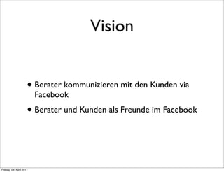Vision


                      • Berater kommunizieren mit den Kunden via
                          Facebook
                      • Berater und Kunden als Freunde im Facebook


Freitag, 08. April 2011
 