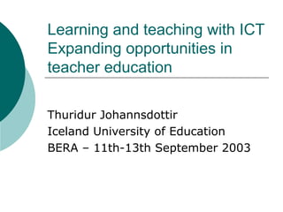 Learning and teaching with ICT
Expanding opportunities in
teacher education
Thuridur Johannsdottir
Iceland University of Education
BERA – 11th-13th September 2003
 