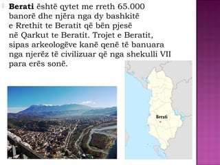  Berati është qytet me rreth 65.000
banorë dhe njëra nga dy bashkitë
e Rrethit te Beratit që bën pjesë
në Qarkut te Beratit. Trojet e Beratit,
sipas arkeologëve kanë qenë të banuara
nga njerëz të civilizuar që nga shekulli VII
para erës sonë.
Berati
 