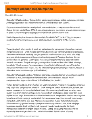 25/3/2014 Hizbut Tahrir Indonesia » Blog Archive » Beratnya Amanah Kepemimpinan
http://m.hizbut-tahrir.or.id/2014/03/25/beratnya-amanah-kepemimpinan/ 1/2
Beratnya Amanah Kepemimpinan
March 25th, 2014 by kafi
Rasulullah SAW bersabda, “Setiap kalian adalah pemimpin dan setiap kalian akan dimintai
pertanggungjawaban atas kepemimpinannya.” (HR al-Bukhari dan Muslim).
Kepemimpinan—baik dalam level pribadi, masyarakat ataupun negara—adalah amanah.
Sesuai dengan sabda Rasul SAW di atas, siapa saja yang memegang amanah kepemimpinan
ini pasti akan dimintai pertanggungjawaban oleh Allah SWT di akhirat nanti.
Hakikat kepemimpinan tercermin dalam sabda Rasulullah SAW berikut, “Sayyid al-qawm
khadimuhum (Pemimpin suatu kaum adalah pelayan mereka).” (HR Abu Nu‘aim).
*****
Tahun ini adalah tahun pemilu di tanah air. Melalui pemilu, banyak orang bernafsu—bahkan
dengan segala cara—untuk menjadi pemimpin, baik sebagai wakil rakyat ataupun penguasa.
Fenomena ini bertolak belakang dengan generasi salafush-shalih pada masa lalu, yang
umumnya takut dengan amanah kepemimpinan (kekuasaan). Pasalnya, berbeda dengan
generasi hari ini, generasi Muslim pada masa lalu amat paham tentang betapa beratnya
amanah kekuasaan. Banyak nash yang menegaskan demikian. Rasulullah SAW, misalnya,
bersabda, “Tidak seorang hamba pun yang diserahi oleh Allah untuk memelihara dan
mengurusi kemaslahatan rakyat, lalu dia tidak melingkupi rakyat dengan nasihat, kecuali ia
tidak akan mencium bau surga.” (HR al-Bukhari).
Rasulullah SAW juga bersabda, “Tidaklah seorang penguasa diserahi urusan kaum Muslim,
kemudian ia mati, sedangkan ia menelantarkan urusan tersebut, kecuali Allah
mengharamkan surga untuk dirinya.” (HR al-Bukhari dan Muslim).
Terkait dengan hadits ini, Imam Fudhail bin Iyadh menuturkan, “Hadits ini merupakan ancaman
bagi siapa saja yang diserahi Allah SWT untuk mengurus urusan kaum Muslim, baik urusan
agama maupun dunia, kemudian ia berkhianat. Jika seseorang berkhianat terhadap suatu
urusan yang telah diserahkan kepadanya maka ia telah terjatuh pada dosa besar dan akan
dijauhkan dari surga. Penelantaran itu bisa berbentuk tidak menjelaskan urusan-urusan agama
kepada umat, tidak menjaga syariah Allah dari unsur-unsur yang bisa merusak kesuciannya,
mengubah-ubah makna ayat-ayat Allah dan mengabaikan hudûd (hukum-hukum Allah).
Penelantaran itu juga bisa berwujud pengabaian terhadap hak-hak umat, tidak menjaga
keamanan mereka, tidak berjihad untuk mengusir musuh-musuh mereka dan tidak
menegakkan keadilan di tengah-tengah mereka. Setiap orang yang melakukan hal ini
dipandang telah mengkhianati umat.” (Imam an-Nawawi, Syarh Shahîh Muslim).
 