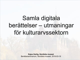 Samla digitala
berättelser – utmaningar
för kulturarvssektorn
Kajsa Hartig, Nordiska museet
Berättarseminarium, Nordiska museet, 2016-03-18
 