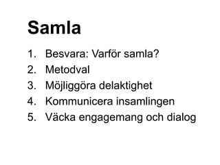 Samla
1. Besvara: Varför samla?
2. Metodval
3. Möjliggöra delaktighet
4. Kommunicera insamlingen
5. Väcka engagemang och dialog
 