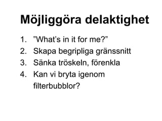 Möjliggöra delaktighet
1. ”What’s in it for me?”
2. Skapa begripliga gränssnitt
3. Sänka tröskeln, förenkla
4. Kan vi bryta igenom
filterbubblor?
 
