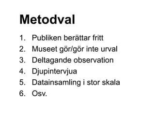 Metodval
1. Publiken berättar fritt
2. Museet gör/gör inte urval
3. Deltagande observation
4. Djupintervjua
5. Datainsamling i stor skala
6. Osv.
 