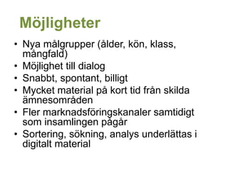 Möjligheter
• Nya målgrupper (ålder, kön, klass,
mångfald)
• Möjlighet till dialog
• Snabbt, spontant, billigt
• Mycket material på kort tid från skilda
ämnesområden
• Fler marknadsföringskanaler samtidigt
som insamlingen pågår
• Sortering, sökning, analys underlättas i
digitalt material
 