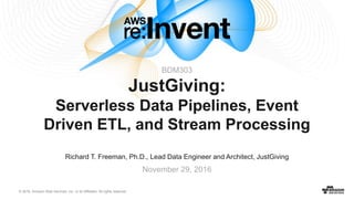 © 2016, Amazon Web Services, Inc. or its Affiliates. All rights reserved.
Richard T. Freeman, Ph.D., Lead Data Engineer and Architect, JustGiving
November 29, 2016
JustGiving:
Serverless Data Pipelines, Event
Driven ETL, and Stream Processing
BDM303
 