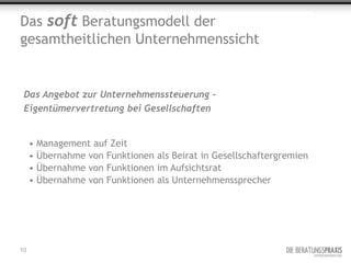 Das soft Beratungsmodell der
gesamtheitlichen Unternehmenssicht


 Das Angebot zur Unternehmenssteuerung –
 Eigentümervertretung bei Gesellschaften


     • Management auf Zeit
     • Übernahme von Funktionen als Beirat in Gesellschaftergremien
     • Übernahme von Funktionen im Aufsichtsrat
     • Übernahme von Funktionen als Unternehmenssprecher




10
 