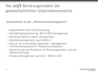 Das soft Beratungsmodell der
gesamtheitlichen Unternehmenssicht

Unternehmen in der „Weiterentwicklungsphase“


     • Begleitende Controlling Beratung
     • Rentabilitätsmonitoring, ROI & ROS Management
     • Working Capital & Asset Management
     • Bonitätsmanagement nach BASEL II
     • Set-up von Controlling Systemen / Management
       Informationssystemen / Reporting Systemen
     • Optimierung von Prozessen im Rechnungswesen und der
       Kostenrechnung
     • Finance Management auf Zeit – RENT A CFO



12
 
