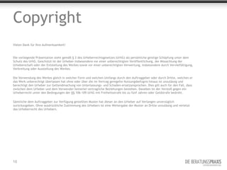 Copyright
Vielen Dank für Ihre Aufmerksamkeit!



Die vorliegende Präsentation steht gemäß § 2 des Urheberrechtsgesetzes (UrhG) als persönliche geistige Schöpfung unter dem
Schutz des UrhG. Geschützt ist der Urheber insbesondere vor einer unberechtigten Veröffentlichung, der Missachtung der
Urheberschaft oder der Entstellung des Werkes sowie vor einer unberechtigten Verwertung, insbesondere durch Vervielfältigung,
Verbreitung oder Ausstellung des Werkes.

Die Verwendung des Werkes gleich in welcher Form und welchen Umfangs durch den Auftraggeber oder durch Dritte, welchen er
das Werk unberechtigt überlassen hat ohne oder über die im Vertrag geregelte Nutzungsbefugnis hinaus ist unzulässig und
berechtigt den Urheber zur Geltendmachung von Unterlassungs- und Schaden-ersatzansprüchen. Dies gilt auch für den Fall, dass
zwischen dem Urheber und dem Verwender keinerlei vertragliche Beziehungen bestehen. Daneben ist der Verstoß gegen ein
Urheberrecht unter den Bedingungen der §§ 106-109 UrhG mit Freiheitsstrafe bis zu fünf Jahren oder Geldstrafe bedroht.

Sämtliche dem Auftraggeber zur Verfügung gestellten Muster hat dieser an den Urheber auf Verlangen unverzüglich
zurückzugeben. Ohne ausdrückliche Zustimmung des Urhebers ist eine Weitergabe der Muster an Dritte unzulässig und verletzt
das Urheberrecht des Urhebers.




16
 