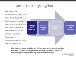 Unser Leistungsangebot
Der dauerhafte
Unternehmenserfolg wird
nicht durch Produkt und
Preis bestimmt, sondern
durch die generalistische
                            Strategie-   Finance                      Marketing
und interdisziplinäre                              Investitionen
                               und       Manage-                         und
                                                     Liquidität
                             Personal     ment                         Vertrieb
Konzentration auf die
erfolgsrelevanten,
kommerziell-
administrativen Bereiche
der Unternehmung.

       Wir bieten unsere langjährige Führungserfahrung und das über
       Einzeldisziplinen hinausgehende Managementverständnis zur
       nachhaltigen Erfolgssicherung Ihrer Unternehmung
4
 