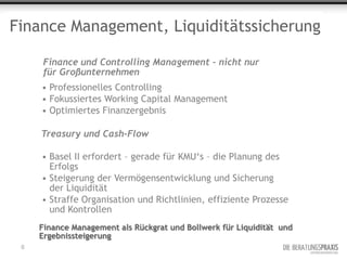 Finance Management, Liquiditätssicherung

      Finance und Controlling Management – nicht nur
      für Großunternehmen
     • Professionelles Controlling
     • Fokussiertes Working Capital Management
     • Optimiertes Finanzergebnis

     Treasury und Cash-Flow

     • Basel II erfordert – gerade für KMU‘s – die Planung des
       Erfolgs
     • Steigerung der Vermögensentwicklung und Sicherung
       der Liquidität
     • Straffe Organisation und Richtlinien, effiziente Prozesse
       und Kontrollen
     Finance Management als Rückgrat und Bollwerk für Liquidität und
     Ergebnissteigerung
 6
 