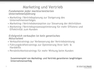 Marketing und Vertrieb
     Fundamente jeder marktorientierten
     Unternehmensführung
    • Marketing-/Vertriebsplanung zur Steigerung des
      Unternehmenserfolges
    • Marketing-/Vertriebskonzeption zur Steuerung der Aktivitäten
    • Marketing-/Vertriebsprozessoptimierung für mehr Effizienz und
      Effektivität zum Kunden

     Erfolgreich verkaufen ist kein genetisches
     Naturtalent
    • Verkaufstrainings zur Verbesserung der Vertriebsleistung
    • Führungskräftetrainings zur Optimierung Ihrer Soft- &
      Hardskills
    • Persönlichkeitstrainings für mehr Wirkung beim Kunden

      Zusammenspiel von Marketing- und Vertrieb garantieren langfristigen
      Unternehmenserfolg

7
 