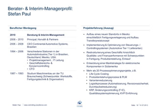 Stefan Paul
Berater- & Interim-Managerprofil:
Stefan Paul
26.06.2013Seite: 16www.controlling-excellence.com
Projekterfahrung (Auszug)
 Aufbau eines neuen Standorts in Mexiko
einschließlich Fertigungsverlagerung und Aufbau
Transferpreiskonzept
 Implementierung & Optimierung von Steuerungs- /
Controllingsystemen (Automotive Tier 1 Lieferanten)
 Restrukturierung eines Geschäfts hinsichtlich
Qualitäts- und Finanzperformance mit Schwerpunkten
in Fertigung, Produktentstehung, Einkauf
 Entwicklung einer Marktstrategie für elektronische
Komponenten in Südamerika
 Mehr als 20 Prozessoptimierungsprojekte, z.B.
• Life Cycle Costing
• Produktentstehungsprozess & PLM
• Variantenreduzierung
• Logistikprozesse (Automatisierung, Revisionssicherheit,
Durchlaufzeitreduzierung)
• KRP, Änderungscontrolling (F+E),
Qualitätssystemoptimierung, KVP Einführung
Beruflicher Werdegang
2010
2008 – 2010
2006 – 2008
1994 – 2006
1987 – 1993
Beratung & Interim-Management
Principal, Horváth & Partners
CEO Continental Automotive Systems,
Brasilien
Verschiedene Stationen in der
Automobilindustrie (Tier 1) in Brasilien,
Deutschland, Mexiko, USA:
• Projektmanagement , IT Leitung
• Geschäftsbereichs- &
Konzerncontrolling
• CFO
Studium Maschinenbau an der TU
Braunschweig (Schwerpunkte: Werkstoffe,
Fertigungstechnik & Organisation)
 