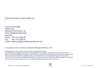 Stefan Paul 26.06.2013Seite: 19www.controlling-excellence.com
Diese Präsentation wurde erstellt von:
Cont-Ex Consulting
Stefan Paul
Alexander-Fleming-Str. 65
74321 Bietigheim-Bissingen
Germany
Phone: +49 7142 7882-98
Fax: +49 7142 7882-97
E-Mail: stefan.paul@controlling-excellence.com
© Copyright Cont-Ex Consulting, Bietigheim-Bissingen/Germany, 2013
All rights reserved. The content of this document is protected by copyright.
The modification, abridgement, expansion and endorsement of the document require the prior written consent from
Cont-Ex Consulting, Bietigheim-Bissingen. Every duplication is permitted for personal use only and subject to the condition
that the duplication contains this copyright notation. Every publication or every translation requires the prior written
consent by Cont-Ex Consulting, Bietigheim-Bissingen. The commercial use or use for educational purpose by third parties
requires the prior written consent by Cont-Ex Consulting, Bietigheim-Bissingen/Germany as well.
 