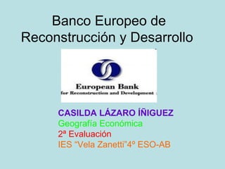 Banco Europeo de
Reconstrucción y Desarrollo




     CASILDA LÁZARO ÍÑIGUEZ
     Geografía Económica
     2ª Evaluación
     IES “Vela Zanetti”4º ESO-AB
 