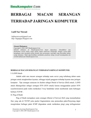 Komunitas eLearning IlmuKomputer.Com
Copyright © 2003-2007 IlmuKomputer.Com
1
BERBAGAI MACAM SERANGAN
TERHADAP JARINGAN KOMPUTER
Lutfi Nur Niswati
lutfinurniswati@gmail.com
http://luppippa.blogspot.com
Lisensi Dokumen:
Copyright © 2003-2007 IlmuKomputer.Com
Seluruh dokumen di IlmuKomputer.Com dapat digunakan, dimodifikasi dan
disebarkan secara bebas untuk tujuan bukan komersial (nonprofit), dengan syarat tidak
menghapus atau merubah atribut penulis dan pernyataan copyright yang disertakan dalam
setiap dokumen. Tidak diperbolehkan melakukan penulisan ulang, kecuali mendapatkan ijin
terlebih dahulu dari IlmuKomputer.Com.
BERBAGAI MACAM SERANGAN TERHADAP JARINGAN KOMPUTER
I. LAND Attack
Adalah salah satu macam serangan terhadap suatu server yang terhubung dalam suatu
jaringan untuk menghentikan layanan, sehingga terjadi gangguan terhadap layanan atau jaringan
komputer . Tipe serangan semacam ini disebut sebagai Denial of Service (DoS) attack. LAND
attack dikategorikan sebagai serangan SYN (SYN attack) karena menggunakan packet SYN
(synchronization) pada waktu melakukan 3-way handshake untuk membentuk suatu hubungan
berbasis TCP/IP. .
II. Ping of Death
Ping of Death merupakan suatu serangan (Denial of Service) DoS yang memanfaatkan
fitur yang ada di TCP/IP yaitu packet fragmentation atau pemecahan paket.Penyerang dapat
mengirimkan berbagai paket ICMP (digunakan untuk melakukan ping) yang terfragmentasi
 