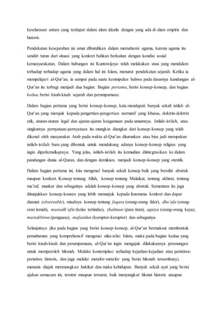 keselarasan antara yang terdapat dalam alam idealis dengan yang ada di alam empiris dan
historis.
Pendekatan kesejarahan ini amat dibutuhkan dalam memahami agama, karena agama itu
sendiri turun dari situasi yang konkret bahkan berkaitan dengan kondisi sosial
kemasyarakatan. Dalam hubungan ini Kuntowijoyo telah melakukan stusi yang mendalam
terhadap terhadap agama yang dalam hal ini Islam, menurut pendekatan sejarah. Ketika ia
mempelajari al-Qur’an, ia sampai pada suatu kesimpulan bahwa pada dasarnya kandungan al-
Qur’an itu terbagi menjadi dua bagian. Bagian pertama, berisi konsep-konsep, dan bagian
kedua, berisi kisah-kisah sejarah dan perumpamaan.
Dalam bagian pertama yang berisi konsep-konsep, kata mendapati banyak sekali istilah al-
Qur’an yang merujuk kepada pengertian-pengertian normatif yang khusus, doktrin-doktrin
etik, aturan-aturan legal dan ajaran-ajaran keagamaan pada umumnya. Istilah-istilah, atau
singkatnya pernyataan-pernyataan itu mungkin diangkat dari konsep-konsep yang telah
dikenal oleh masyarakat Arab pada waktu al-Qur’an diturunkan atau bisa jadi merupakan
istilah-istilah baru yang dibentuk untuk mendukung adanya konsep-konsep religius yang
ingin diperkenalkqnnya. Yang jelas, istilah-istilah itu kemudian diintegrasikan ke dalam
pandangan dunia al-Quran, dan dengan demikian, menjadi konsep-konsep yang otentik.
Dalam bagian pertama ini, kita mengenal banyak sekali konsep baik yang bersifat abstrak
maupun konkret. Konsep tentang Allah, konsep tentang Malaikat, tentang akhirat, tentang
ma’ruf, munkar dan sebagainya adalah konsep-konsep yang abstrak. Sementara itu juga
ditunjukkan konsep-konseo yang lebih menunjuk kepada fenomena konkret dan dapat
diamati (obsereable), misalnya konsep tentang fuqara (orang-orang fakir), dhu’afa (orang-
oran lemah), mustadh’afin (kelas tertindas), zhalimun (para tiran), agniya (orang-orang kaya),
mustakbirun (penguasa), mufasidun (koruptor-koruptor) dan sebagainya.
Selanjutnya jika pada bagian yang berisi konsep-konsep, al-Qur’an bermaksut membentuk
pemahaman yang komprehensif mengenai nilai-nilai Islam, maka pada bagian kedua yang
berisi kisah-kisah dan perumpamaan, al-Qur’an ingin mengajak dilakukannya perenungan
untuk memperoleh hikmah. Melalui kontemplasi terhadap kejadian-kejadian atau peristiwa-
peristiwa historis, dan juga melalui metafor-metafor yang berisi hikmah tersembunyi,
manusia diajak merenungkan hakikat dan maka kehidupan. Banyak sekali ayat yang berisi
ajakan semacam ini, tersirat maupun tersurat, baik menyangkut hkmat historis ataupun
 