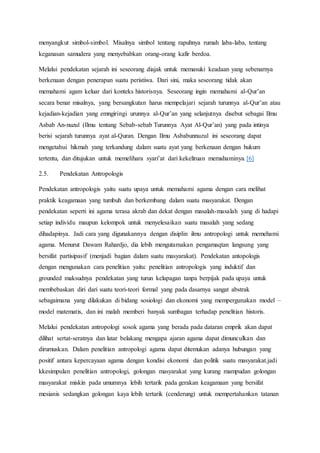 menyangkut simbol-simbol. Misalnya simbol tentang rapuhnya rumah laba-laba, tentang
keganasan samudera yang menyebabkan orang-orang kafir berdoa.
Melalui pendekatan sejarah ini seseorang diajak untuk memasuki keadaan yang sebenarnya
berkenaan dengan penerapan suatu peristiwa. Dari sini, maka seseorang tidak akan
memahami agam keluar dari konteks historisnya. Seseorang ingin memahami al-Qur’an
secara benar misalnya, yang bersangkutan harus mempelajari sejarah turunnya al-Qur’an atau
kejadian-kejadian yang emngiringi urunnya al-Qur’an yang selanjutnya disebut sebagai Ilmu
Asbab An-nuzul (Ilmu tentang Sebab-sebab Turunnya Ayat Al-Qur’an) yang pada intinya
berisi sejarah turunnya ayat al-Quran. Dengan Ilmu Asbabunnuzul ini seseorang dapat
mengetahui hikmah yang terkandung dalam suatu ayat yang berkenaan dengan hukum
tertentu, dan ditujukan untuk memelihara syari’at dari kekeliruan memahaminya.[6]
2.5. Pendekatan Antropologis
Pendekatan antropologis yaitu suatu upaya untuk memahami agama dengan cara melihat
praktik keagamaan yang tumbuh dan berkembang dalam suatu masyarakat. Dengan
pendekatan seperti ini agama terasa akrab dan dekat dengan masalah-masalah yang di hadapi
setiap individu maupun kelompok untuk menyelesaikan suatu masalah yang sedang
dihadapinya. Jadi cara yang digunakannya dengan disiplin ilmu antropologi untuk memehami
agama. Menurut Dawam Rahardjo, dia lebih mengutamakan pengamaqtan langsung yang
bersifat partisipasif (menjadi bagian dalam suatu masyarakat). Pendekatan antopologis
dengan mengunakan cara penelitian yaitu: penelitian antropologis yang induktif dan
grounded maksudnya pendekatan yang turun kelapagan tanpa berpijak pada upaya untuk
membebaskan diri dari suatu teori-teori formal yang pada dasarnya sangat abstrak
sebagaimana yang dilakukan di bidang sosiologi dan ekonomi yang mempergunakan model –
model matematis, dan ini malah memberi banyak sumbagan terhadap penelitian historis.
Melalui pendekatan antropologi sosok agama yang berada pada dataran emprik akan dapat
dilihat sertat-seratnya dan latar belakang mengapa ajaran agama dapat dimunculkan dan
dirumuskan. Dalam penelitian antropologi agama dapat ditemukan adanya hubungan yang
positif antara kepercayaan agama dengan kondisi ekonomi dan politik suatu masyarakat.jadi
kkesimpulan penelitian antropologi, golongan masyarakat yang kurang mampudan golongan
masyarakat miskin pada umumnya lebih tertarik pada gerakan keagamaan yang bersifat
mesianis sedangkan golongan kaya lebih tertarik (cenderung) untuk mempertahankan tatanan
 