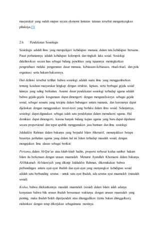 masyarakat yang sudah mapan secara ekonomi lantaran tatanan tersebut menguntungkan
pihaknya.[7]
2.6. Pendekatan Sosiologis
Sosiologis adalah ilmu yang mempelajari kehidupan manusia dalam tata kehidupan bersama.
Pusat perhatiannya adalah kehidupan kelompok dan tingkah laku sosial. Sosiologi
didefinisikan secara luas sebagai bidang penelitian yang tujuannya meningkatkan
pengetahuan melalui pengamatan dasar manusia, kebiasaan-kebiasaan, ritual-ritual, dan pola
organisasi serta hukum-hukumnya.
Dari definisi tersebut terlihat bahwa sosiologi adalah suatu ilmu yang menggambarkan
tentang keadaan masyarakat lengkap dengan struktur, lapisan, serta berbagai gejala sosial
lainnya yang saling berkaitan. Asumsi dasar pendekatan sosiologi terhadap agama adalah
bahwa gejala-gejala keagamaan dapat dimengerti dengan menganalisisnya sebagai gejala
sosial, sebagai sesuatu yang tercipta dalam hubungan antara manusia, dan karenanya dapat
dijelaskan dengan menggunakan terori-teori yang berlaku dalam ilmu sosial. Selanjutnya,
sosiologi dapat digunakan sebagai salah satu pendekatan dalam memahami agama. Hal
demikian dapat dimengerti, karena banyak bidang kajian agama yang baru dapat dipahami
secara proporsional dan tepat apabila menggunakan jasa bantuan dan ilmu sosiologi.
Jalaluddin Rahman dalam bukunya yang berjudul Islam Alternatif, menunjukkan betapa
besarnya perhatian agama yang dalam hal ini Islam terhadap masalah sosial, dengan
mengajukan lima alasan sebagai berikut:
Pertama, dalam Al-Qur’an atau kitab-kitab hadits, proporsi terbesar kedua sumber hukum
Islam itu berkenaan dengan urusan muamalah. Menurut Ayatullah Khomaeni dalam bukunya
Al-Hukumah Al-Islamiyah yang dikutip Jalaluddin Rahman, dikemukakan bahwa
perbandingan antara ayat-ayat ibadah dan ayat-ayat yang menyangkut kehidupan sosial
adalah satu berbanding seratus – untuk satu ayat ibadah, ada seratus ayat muamalah (masalah
sosial).
Kedua, bahwa ditekankannya masalah muamalah (sosial) dalam Islam ialah adanya
kenyataan bahwa bila urusan ibadah bersamaan waktunya dengan urusan muamalah yang
penting, maka ibadah boleh diperpendek atau ditangguhkan (tentu bukan ditinggalkan),
melainkan dengan tetap dikerjakan sebagaimana mestinya.
 