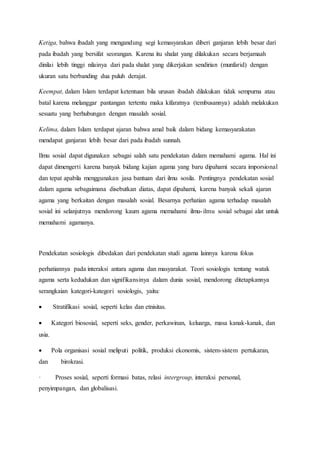 Ketiga, bahwa ibadah yang mengandung segi kemasyarakan diberi ganjaran lebih besar dari
pada ibadah yang bersifat seorangan. Karena itu shalat yang dilakukan secara berjamaah
dinilai lebih tinggi nilainya dari pada shalat yang dikerjakan sendirian (munfarid) dengan
ukuran satu berbanding dua puluh derajat.
Keempat, dalam Islam terdapat ketentuan bila urusan ibadah dilakukan tidak sempurna atau
batal karena melanggar pantangan tertentu maka kifaratnya (tembusannya) adalah melakukan
sesuatu yang berhubungan dengan masalah sosial.
Kelima, dalam Islam terdapat ajaran bahwa amal baik dalam bidang kemasyarakatan
mendapat ganjaran lebih besar dari pada ibadah sunnah.
Ilmu sosial dapat digunakan sebagai salah satu pendekatan dalam memahami agama. Hal ini
dapat dimengerti karena banyak bidang kajian agama yang baru dipahami secara imporsional
dan tepat apabila menggunakan jasa bantuan dari ilmu sosila. Pentingnya pendekatan sosial
dalam agama sebagaimana disebutkan diatas, dapat dipahami, karena banyak sekali ajaran
agama yang berkaitan dengan masalah sosial. Besarnya perhatian agama terhadap masalah
sosial ini selanjutnya mendorong kaum agama memahami ilmu-ilmu sosial sebagai alat untuk
memahami agamanya.
Pendekatan sosiologis dibedakan dari pendekatan studi agama lainnya karena fokus
perhatiannya pada interaksi antara agama dan masyarakat. Teori sosiologis tentang watak
agama serta kedudukan dan signifikansinya dalam dunia sosial, mendorong ditetapkannya
serangkaian kategori-kategori sosiologis, yaitu:
 Stratifikasi sosial, seperti kelas dan etnisitas.
 Kategori biososial, seperti seks, gender, perkawinan, keluarga, masa kanak-kanak, dan
usia.
 Pola organisasi sosial meliputi politik, produksi ekonomis, sistem-sistem pertukaran,
dan birokrasi.
· Proses sosial, seperti formasi batas, relasi intergroup, interaksi personal,
penyimpangan, dan globalisasi.
 
