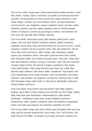 Posisi pertama, filsafat sebagai agama, di Barat dapat mencakup pemikiran-pemikiran seperti
Plato, Plotinus, Porphyry, Spinoza, Iris Murdoch, dan pemikir proses-khususnya.Hartshorne
dan Griffen. Inti dari pendekatan ini trletak pad aide bahwa dengan mereflesikaan watak
realitas tertinggi – kebaikan, Tuan (God), ketuhanan (divine)- kita dapat menemumkan
wawasan-wawasan yang sesungguhnya mengenai pengalaman manusia dan dunia, reefleksi
memberikan gambaran yang benar tengtang bagaimana sesuatu itu. Model paandangan
metafisik ini menunjukan pada kita apa yang tertinggi dan ultimate, dan memberikan kita
suatu system nilai bagi hidup dalam kehidupan sehari-hari.
Posisi kedua, filsafat sebagi pelayan agama, dapat mencakup pemikir-pemikir seperti
Aquinas, John Lock, Baasil Mitchell, dan Richard Swinburne. Refleksi memberikan
pengetahuan parsial tentang Tuhan atau beberapa bentuk lain dari ultimate spiritual : ia dapat
menunjukan rasionalitas dari proses menyakini bahwa Tuhan ada, mendiskusikan sifat-sfat
Tuhan, dalam tradisi Jodeo Kristen, refleksi berfungsi untuk membangnun argument-
argumen yang menunjukkan aktivitas Tuhan dalam sejarah dan kontrol Tuhan terhadap
dunia. Pelaksanaan refleksi dari ini dikenal dari teologi natural . Akan tetapi teologi natural
tidak dapat memberikan keimanan seseorang, ia mesyaratkan wahyu Tuhan jika orang harus
merenspon dengan keimanan dan menerima keanggunan penyelamatan. Bagi Aquinas,
wahyu adalah komunitas Tuhan tentang kebenaran tanpa bantuan akal, ia tidak dapat
diperoleh dengan sendirinnya, nalar manusia adalah “ muqadimmah” bagi keimanan. John
Locke mengembangkan hal ini dengan menyatakan bahwa akal menetapkan suatu standar
keebenaran .yanng ditetapkan oleh pengetahuan terwahyu,diuji otoritasnya,wahyu itu tidak
boleh bertentangan dengan standar-standar itu. Dan posisi ini dikembangkan dalam karya
Richard Swinburn baru-baru ini.
Posisi ketiga, filsafat sebagi pembuat ruang bagi keimanan dapat melipti pemikiran-
pemikiran seperti William Ockham, Immanuel Kant, Karl Bath, dan Alvin Plantiga. Refleksi,
paling banter hanya dapat memperliatkan ketidakmemadahinya dalam membuat
pertimbangan – pertimbangan tentang agama, dengan menunjukan keterbatasan-
keterbatasannya, refleksi membuka kemungkinan agama, dan menjelaskan ketergantungan
manusia pada wahyu yang dengannya kita memperoleh pengetahuan dari Tuhan.
Posisi keempat, filsafat sebagai study analisis terhadap agama baarangkali adalah posisi yang
paling akrab dan mencakup pemikir-pemikir seperti Antony Flew , Paul Van Buren , R.B.
Braith Waite,dan D.Z Phillips. Ini merupakan posisi paling akrab karena merupakan cara
 