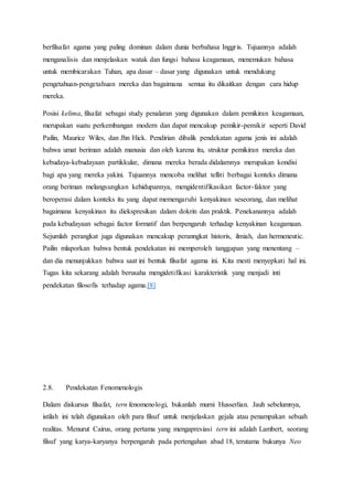 berfilsafat agama yang paling dominan dalam dunia berbahasa Inggris. Tujuannya adalah
menganalisis dan menjelaskan watak dan fungsi bahasa keagamaan, menemukan bahasa
untuk membicarakan Tuhan, apa dasar – dasar yang digunakan untuk mendukung
pengetahuan-pengetahuan mereka dan bagaimana semua itu dikaitkan dengan cara hidup
mereka.
Posisi kelima, filsafat sebagai study penalaran yang digunakan dalam pemikiran keagamaan,
merupakan suatu perkembangan modern dan dapat mencakup pemikir-pemikir seperti David
Pailin, Maurice Wiles, dan Jhn Hick. Pendirian dibalik pendekatan agama jenis ini adalah
bahwa umat beriman adalah manusia dan oleh karena itu, struktur pemikiran mereka dan
kebudaya-kebudayaan partikkular, dimana mereka berada didalamnya merupakan kondisi
bagi apa yang mereka yakini. Tujuannya mencoba melihat telliti berbagai konteks dimana
orang beriman melangsungkan kehidupannya, mengidentifikasikan factor-faktor yang
beroperasi dalam konteks itu yang dapat memengaruhi kenyakinan seseorang, dan melihat
bagaimana kenyakinan itu diekspresikan dalam dokrin dan praktik. Penekanannya adalah
pada kebudayaan sebagai factor formatif dan berpengaruh terhadap kenyakinan keagamaan.
Sejumlah perangkat juga digunakan mencakup peranngkat historis, ilmiah, dan hermeneutic.
Pailin mlaporkan bahwa bentuk pendekatan ini memperoleh tanggapan yang menentang –
dan dia menunjukkan bahwa saat ini bentuk filsafat agama ini. Kita mesti menyepkati hal ini.
Tugas kita sekarang adalah berusaha mengidetifikasi karakteristik yang menjadi inti
pendekatan filosofis terhadap agama.[8]
2.8. Pendekatan Fenomenologis
Dalam diskursus filsafat, tern fenomenologi, bukanlah murni Husserlian. Jauh sebelumnya,
istilah ini telah digunakan oleh para filsuf untuk menjelaskan gejala atau penampakan sebuah
realitas. Menurut Cairus, orang pertama yang mengapresiasi tern ini adalah Lambert, seorang
filsuf yang karya-karyanya berpengaruh pada pertengahan abad 18, terutama bukunya Neo
 