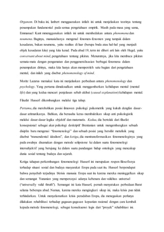 Organom. Di buku ini, lanbert mengguanakan istilah ini untuk menjelaskan teorinya tentang
penampakan fundamental pada semua pengetahuan empirik. Masih pada masa yang sama,
Emmanuel Kant mmenggunakan istilah ini untuk membedakan antara phenomena dan
noumena. Baginya, manusiahanya mengenal fenomen-fenomen yang tampak dalam
kesadaran, bukan noumena, yaitu realitas di luar (berupa bnda atau hal-hal yang menjadi
objek kesadaran kita) yang kita kenal. Pada abad 19, term ini diberi arti lain oleh Hegel, yaitu
conversant about mind, pengetahuan tentang pikiran. Menurutnya, jika kita membaca pikiran
semata-mata dengan pengamatan dan penggeneralisasian berbagai fenomena dalam
penampakan dirinya, maka kita hanya akan memperoleh satu bagian dari pengetahuan
mental, dan inilah yang disebut phenomenology of mind.
Moritz Lazarus memakai kata ini menjelaskan perbedaan antara phenomenology dan
psychology. Yang pertama dimaksudkan untuk menggambarkan kehidupan mental (mental
life) dan yang kedua mencari penjelasan sebab akibat (causal explanation) kehidupan mental.
Filsafat Husserl dikembangkan melalui tiga tahap.
Pertama, dia merobohkan posisi ilmuwan psikologi psikometrik yang kukuh dengfan dasar-
dasar aritmatikanya. Bahkan, dia berusaha keras membuktikan sikap anti psikologistik
melalui dasar-dasar logika objektif dan matematis. Kedua, dia bertolak dari filsafat
konsepsional sebagai akar psikologi deskriptif Brentanian untuk mengembangkan sebuah
disiplin baru mengenai “fenomenologi” dan sebuah posisi yang bersifat metafisik yang
disebut “transendental idealism”, dan ketiga, dia mentransformasikan fenomenologinya yang
pada awalnya disamakan dengan metode solipsisme ke dalam suatu fenomenologi
intersubjektif yang berujung ke dalam suatu pandangan hidup ontologis yang mencakup
dunia sosial tentang budaya dan sejarah.
Ketiga tahapan perkembangan fenomenologi Husserl ini merupakan respon filosofisnya
terhadap situasi sosial dan budaya masyarakat Eropa pada saat itu. Husserl berpendapat
bahwa penyebab terjadinya bkrisis manusia Eropa saat itu karena mereka meninggalkan sikap
dan semangat Yunanian yang mempercayai adanya kebenara dan validitas universal
(“universally valid thruth”). Semangat ini kata Husserl, pernah menyatukan perbedaan Barat
selama beberapa abad. Namun, karena mereka mengingkari sikap ini, maka krisis pun tidak
terhindarkan. Untuk menyelamatkan krisis peradaban Eropa, dia menegaskan perlunya
dilakukan rehabilitasi terhadap gagasan-gagasan kepastian rasional dengan cara kembali
kepada metode fenomenologi, sebagai konsekuensi logis dari “proyek” rehabilitasi ini.
 