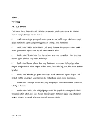 BAB III
PENUTUP
3.1. Kesimpulan
Dari uraian diatas dapat disimpulkan bahwa sebenarnya pendekatan agama itu dapat di
lakukan dengan brbagai metode yaitu :
- pendekatan teologis yaitu pendekatan agama secara harfiah dapat diartikan sebagai
upaya memahami agama dengan menggunakan kerangka ilmu ketuhanan.
- Pendekatan Yuridis adalah hukum, jadi yamg dmaksud dengan pendekatan yuridis
adalah pemahaman agama islam secara hukum menurut islam.
- Pendekatan Psikologi atau Ilmu Jiwa adalah ilmu yang mempelajari jiwa seseorang
melalui gejala perilaku yang dapat diamatinya.
- Pendekatan Historis adalah ilmu yang didalamnya membahas berbagai peristiwa
dengan memperhatikan unsur tempat, waktu, obyek, latar belakang, dan pelaku dari peristiwa
tersebut.
- Pendekatan Antropologis yaitu suatu upaya untuk memahami agama dengan cara
melihat praktik keagamaan yang tumbuh dan berkembang dalam suatu masyarakat.
- Pendekatan Sosiologis adalah ilmu yang mempelajari kehidupan manusia dalam tata
kehidupan bersama.
- Pendekatan Filsafat yaitu sebagai pengetahuan dan penyelidikan dengan akal budi
mengenai sebab-sebab, asas-asas, hukum dan sebagainya terhadap segala yang ada dialam
semesta ataupun mengenai kebenaran dan arti adannya sesuatu.
3.2. Saran
 