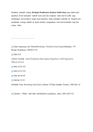 Demikian makalah tentang Berbagai Pendekatan Konteks Studi Islam yang sudah kami
paparkan. Kami menyadari makalh kami jauh dari sempurna maka dari itu kritik yang
membangun dari pembaca sangat kami harapkan, untuk perbaikan makalah ini. Harapan dari
pemakalah, semoga maklah ini dapat memberi pengetahuan baru dan bermanfaat bagi kita
semua. Amin.
[1] Imam Suprayogo dan TobroniMetodologi Penelitian Sosial-Agama(Bandung : PT.
Remaja Rosdakarya, 2003)h.57-58
[2] Ibid, h.59
[3]Peter Connolly Aneka Pendekatan Studi Agama (Yogyakarta: LKiS Yogyakarta,
2002),h.323-324
[4] Ibid, h.332-335
[5] Ibid, h.373-376
[6] Ibid, hal 46-48
[7] Ibid hal 35-38
8Abuddin Nata, Metodologi Studi Islam, (Jakarta: PT Raja Grafindo Persada, 1998) Hal. 42
[9] Lukman s. Thahir, studi islam interdisipliner.yogyakarta, qirtas, 2003, hal.57-61
 