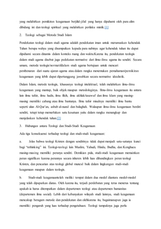yang melahirkan pemikiran keagamaan berjilid-jilid yang hanya dipahami oleh para alim
dibidang ini dan teologi spiritual yang melahirkan perilaku mistik.[1]
2. Teologi sebagai Metode Studi Islam
Pendekatan teologi dalam studi agama adalah pendekatan iman untuk merumuskan kehendak
Tuhan berupa wahyu yang disampaikan kepada para nabinya agar kehendak tuhan itu dapat
dipahami secara dinamis dalam konteks ruang dan waktu.Karena itu, pendekatan teologis
dalam studi agama disebut juga pedekatan normative dari ilmu-ilmu agama itu sendiri. Secara
umum, metode teologis/normatifdalam studi agama bertujuan untuk mencari
pembenaran dari suatu ajaran agama atau dalam rangka menemukan pemahaman/pemikiran
keagamaan yang lebih dapat dipertanggung jawabkan secara normative idealistik.
Dalam Islam, metode teologis, khususnya teologi intelektual, telah melahirkan ilmu-ilmu
keagamaan yang mantap, baik objek maupun metodologinya. Ilmu-ilmu keagamaan itu antara
lain ilmu tafsir, ilmu hadis, ilmu fikih, ilmu akhlak/tasawuf dan ilmu klam yang masing-
masing memiliki cabang atau ilmu bantunya. Ilmu tafsir misalnya memiliki ilmu bantu
seperti ulun Al-Qur’an, asbab al-nuzul dan balaghah. Walaupun ilmu-ilmu keagamaan berdiri
sendiri, tetapi tetap memerlukan satu kesatuan yaitu dalam rangka menangkap dan
menjelaskan kehendak tuhan.[2]
3. Hubungan antara Teologi dan Studi-Studi Keagamaan
Ada tiga konsekuensi terhadap teologi dan studi-studi keagamaan:
a. Jelas bahwa teologi Kristen dengan sendirinya tidak dapat menjadi satu-satunya kunci
bagi “rethinking” ini. Teologi-teologi lain Muslim, Yahudi, Hindu, Budha, dan Konghucu
masing-masing memiliki peranya sendiri. Demikian pula, studi-studi keagamaan memainkan
peran signifikan karena perannya secara inheren lebih luas dibandingkan peran teologi
Kristen, dan pencarian atas teologi global muncul baik dalam lingkungan studi-studi
keagamaan maupun dalam teologis.
b. Studi-studi keagamaantelah meiliki tempat dalam dua model diantara model-model
yang telah dipaparkan diatas. Oleh karena itu, terjadi perdebatan yang terus menerus tentang
apakah ia harus ditempatkan dalam departemen teologi atau departemen humanitas
(departemen ilmu social). Lebih dari kebanyakan wilayah studi lainnya, studi keagamaan
mencakup beragam metode dan pendekatan dan olehkarena itu, bagaimanapun juga ia
memiliki pengaruh yang luas terhadap pengetahuan. Teologi tampaknya juga perlu
 