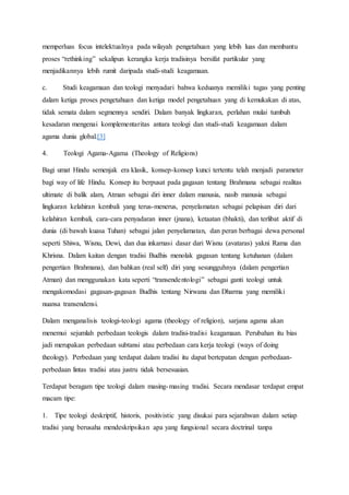 memperluas focus intelektualnya pada wilayah pengetahuan yang lebih luas dan membantu
proses “rethinking” sekalipun kerangka kerja tradisinya bersifat partikular yang
menjadikannya lebih rumit daripada studi-studi keagamaan.
c. Studi keagamaan dan teologi menyadari bahwa keduanya memiliki tugas yang penting
dalam ketiga proses pengetahuan dan ketiga model pengetahuan yang di kemukakan di atas,
tidak semata dalam segmennya sendiri. Dalam banyak lingkaran, perlahan mulai tumbuh
kesadaran mengenai komplementaritas antara teologi dan studi-studi keagamaan dalam
agama dunia global.[3]
4. Teologi Agama-Agama (Theology of Religions)
Bagi umat Hindu semenjak era klasik, konsep-konsep kunci tertentu telah menjadi parameter
bagi way of life Hindu. Konsep itu berpusat pada gagasan tentang Brahmana sebagai realitas
ultimate di balik alam, Atman sebagai diri inner dalam manusia, nasib manusia sebagai
lingkaran kelahiran kembali yang terus-menerus, penyelamatan sebagai pelapisan diri dari
kelahiran kembali, cara-cara penyadaran inner (jnana), ketaatan (bhakti), dan terlibat aktif di
dunia (di bawah kuasa Tuhan) sebagai jalan penyelamatan, dan peran berbagai dewa personal
seperti Shiwa, Wisnu, Dewi, dan dua inkarnasi dasar dari Wisnu (avataras) yakni Rama dan
Khrisna. Dalam kaitan dengan tradisi Budhis menolak gagasan tentang ketuhanan (dalam
pengertian Brahmana), dan bahkan (real self) diri yang sesungguhnya (dalam pengertian
Atman) dan menggunakan kata seperti “transendentologi” sebagai ganti teologi untuk
mengakomodasi gagasan-gagasan Budhis tentang Nirwana dan Dharma yang memiliki
nuansa transendensi.
Dalam menganalisis teologi-teologi agama (theology of religion), sarjana agama akan
menemui sejumlah perbedaan teologis dalam tradisi-tradisi keagamaan. Perubahan itu bias
jadi merupakan perbedaan subtansi atau perbedaan cara kerja teologi (ways of doing
theology). Perbedaan yang terdapat dalam tradisi itu dapat bertepatan dengan perbedaan-
perbedaan lintas tradisi atau justru tidak bersesuaian.
Terdapat beragam tipe teologi dalam masing-masing tradisi. Secara mendasar terdapat empat
macam tipe:
1. Tipe teologi deskriptif, historis, positivistic yang disukai para sejarahwan dalam setiap
tradisi yang berusaha mendeskripsikan apa yang fungsional secara doctrinal tanpa
 