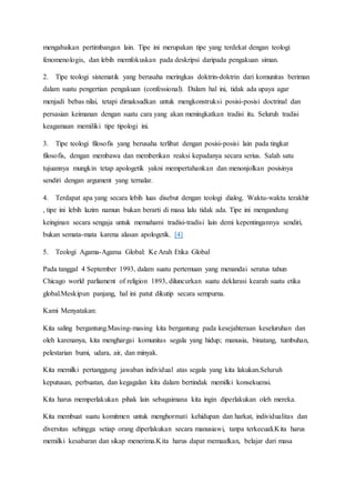 mengabaikan pertimbangan lain. Tipe ini merupakan tipe yang terdekat dengan teologi
fenomenologis, dan lebih memfokuskan pada deskripsi daripada pengakuan siman.
2. Tipe teologi sistematik yang berusaha meringkas doktrin-doktrin dari komunitas beriman
dalam suatu pengertian pengakuan (confessional). Dalam hal ini, tidak ada upaya agar
menjadi bebas nilai, tetapi dimaksudkan untuk mengkonstruksi posisi-posisi doctrinal dan
persasian keimanan dengan suatu cara yang akan meningkatkan tradisi itu. Seluruh tradisi
keagamaan memiliki tipe tipologi ini.
3. Tipe teologi filosofis yang berusaha terlibat dengan posisi-posisi lain pada tingkat
filosofis, dengan membawa dan memberikan reaksi kepadanya secara serius. Salah satu
tujuannya mungkin tetap apologetik yakni mempertahankan dan menonjolkan posisinya
sendiri dengan argument yang ternalar.
4. Terdapat apa yang secara lebih luas disebut dengan teologi dialog. Waktu-waktu terakhir
, tipe ini lebih lazim namun bukan berarti di masa lalu tidak ada. Tipe ini mengandung
keinginan secara sengaja untuk memahami tradisi-tradisi lain demi kepentingannya sendiri,
bukan semata-mata karena alasan apologetik. [4]
5. Teologi Agama-Agama Global: Ke Arah Etika Global
Pada tanggal 4 September 1993, dalam suatu pertemuan yang menandai seratus tahun
Chicago world parliament of religion 1893, diluncurkan suatu deklarasi kearah suatu etika
global.Meskipun panjang, hal ini patut dikutip secara sempurna.
Kami Menyatakan:
Kita saling bergantung.Masing-masing kita bergantung pada kesejahteraan keseluruhan dan
oleh karenanya, kita menghargai komunitas segala yang hidup; manusia, binatang, tumbuhan,
pelestarian bumi, udara, air, dan minyak.
Kita memilki pertanggung jawaban individual atas segala yang kita lakukan.Seluruh
keputusan, perbuatan, dan kegagalan kita dalam bertindak memilki konsekuensi.
Kita harus memperlakukan pihak lain sebagaimana kita ingin diperlakukan oleh mereka.
Kita membuat suatu komitmen untuk menghormati kehidupan dan harkat, individualitas dan
diversitas sehingga setiap orang diperlakukan secara manusiawi, tanpa terkecuali.Kita harus
memilki kesabaran dan sikap menerima.Kita harus dapat memaafkan, belajar dari masa
 