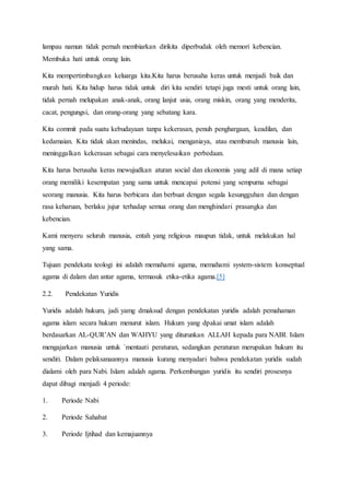 lampau namun tidak pernah membiarkan dirikita diperbudak oleh memori kebencian.
Membuka hati untuk orang lain.
Kita mempertimbangkan keluarga kita.Kita harus berusaha keras untuk menjadi baik dan
murah hati. Kita hidup harus tidak untuk diri kita sendiri tetapi juga mesti untuk orang lain,
tidak pernah melupakan anak-anak, orang lanjut usia, orang miskin, orang yang menderita,
cacat, pengungsi, dan orang-orang yang sebatang kara.
Kita commit pada suatu kebudayaan tanpa kekerasan, penuh penghargaan, keadilan, dan
kedamaian. Kita tidak akan menindas, melukai, menganiaya, atau membunuh manusia lain,
meninggalkan kekerasan sebagai cara menyelesaikan perbedaan.
Kita harus berusaha keras mewujudkan aturan social dan ekonomis yang adil di mana setiap
orang memiliki kesempatan yang sama untuk mencapai potensi yang sempurna sebagai
seorang manusia. Kita harus berbicara dan berbuat dengan segala kesungguhan dan dengan
rasa keharuan, berlaku jujur terhadap semua orang dan menghindari prasangka dan
kebencian.
Kami menyeru seluruh manusia, entah yang religious maupun tidak, untuk melakukan hal
yang sama.
Tujuan pendekata teologi ini adalah memahami agama, memahami system-sistem konseptual
agama di dalam dan antar agama, termasuk etika-etika agama.[5]
2.2. Pendekatan Yuridis
Yuridis adalah hukum, jadi yamg dmaksud dengan pendekatan yuridis adalah pemahaman
agama islam secara hukum menurut islam. Hukum yang dpakai umat islam adalah
berdasarkan AL-QUR’AN dan WAHYU yang diturunkan ALLAH kepada para NABI. Islam
mengajarkan manusia untuk `mentaati peraturan, sedangkan peraturan merupakan hukum itu
sendiri. Dalam pelaksanaannya manusia kurang menyadari bahwa pendekatan yuridis sudah
dialami oleh para Nabi. Islam adalah agama. Perkembangan yuridis itu sendiri prosesnya
dapat dibagi menjadi 4 periode:
1. Periode Nabi
2. Periode Sahabat
3. Periode Ijtihad dan kemajuannya
 