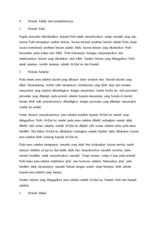 4. Periode Taklid dan kemundurannya
1. Periode Nabi
Segala persoalan dikembalikan kepada Nabi untuk menyelesaikan setiap masalah yang ada,
karena Nabi merupakan sumber hokum. Secara tekstual pembuat hokum adalah Nabi, tetapi
secara kontesktual pembuat hokum adalah Allah, karena hokum yang dikeluarkan Nabi
bersumber pada wahyu dari Allah. Nabi sebenarnya bertugas menyampaikan dan
melaksanakan hokum yang ditentukan oleh Allah. Sumber hokum yang ditinggalkan Nabi
untuk umatnya setelah zamanya adalah Al-Qur’an dan Sunnah.
2. Periode Sahabat
Pada zaman para sahabat daerah yang dikuasai islam semakin luas. Daerah-daerah yang
diluar Semenanjung Arabia telah mempunyai kebudayaan yang lebih maju dan susunan
masyarakat yang modern dibandingkan dengan masyarakat Arabia ketika itu. Jadi persoalan-
persoalan yang dihadapi pada periode sahabat kepada masyarakat yang berada di daerah
baruitu lebih sulit penyelesainnya dibandigkan dengan persoalan yang dihadapi masyarakat
Arabia itu sendiri.
Untuk mencari penyelesaiannya para sahabat kembali kepada Al-Qur’an sunnah yang
ditinggalkan Nabi. Al-Qur’an sendiri pada masa sahabat dihafal sedangkan sunnah tidak
dihafal oleh semua sahabat, setelah Al-Qur’an dihafal oleh semua sahabat maka pada masa
kholifah Abu Bakar Al-Qur’an dibukukan sedangkan sunnah (hadits) tidak dibukukan karena
para sahabat lebih condong kepada Al-Qur’an.
Pada masa sahabat mempunyai masalah yang tidak bisa dselesaikan karena mereka sudah
mencari didalam al-qur’an dan hadits tidak bias menyelesaikan masalah tersebut, maka
mereka berijtihat untuk menyelesaikan masalah. Tetapi turunya wahyu Cuma pada periode
Nabi maka para sahabat melakukan ijma’ atau konsesus sahabat. Maksudnya ijma’ yaitu
kholifah tidak memutuskan masalah hokum dengan sendiri tetapi bertanya lebih dahulu
kepada para sahabat yang lainnya.
Sumber hokum yang ditinggalkan para sahabat adalah Al-Qur’an, Sunnah Nabi dan Sunnah
sahabat.
3. Periode Ijtihad
 