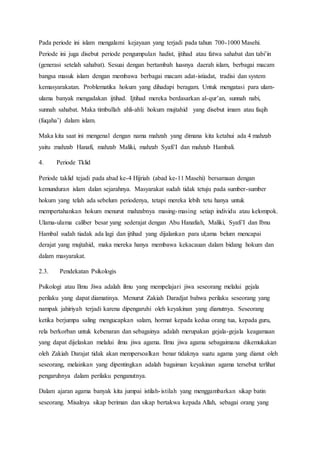 Pada periode ini islam mengalami kejayaan yang terjadi pada tahun 700-1000 Masehi.
Periode ini juga disebut periode pengumpulan hadist, ijtihad atau fatwa sahabat dan tabi’in
(generasi setelah sahabat). Sesuai dengan bertambah luasnya daerah islam, berbagai macam
bangsa masuk islam dengan membawa berbagai macam adat-istiadat, tradisi dan system
kemasyarakatan. Problematika hokum yang dihadapi beragam. Untuk mengatasi para ulam-
ulama banyak mengadakan ijtihad. Ijtihad mereka berdasarkan al-qur’an, sunnah nabi,
sunnah sahabat. Maka timbullah ahli-ahli hokum mujtahid yang disebut imam atau faqih
(fuqaha’) dalam islam.
Maka kita saat ini mengenal dengan nama mahzah yang dimana kita ketahui ada 4 mahzab
yaitu :mahzab Hanafi, mahzab Maliki, mahzab Syafi’I dan mahzab Hambali.
4. Periode Tklid
Periode taklid tejadi pada abad ke-4 Hijriah (abad ke-11 Masehi) bersamaan dengan
kemunduran islam dalan sejarahnya. Masyarakat sudah tidak tetuju pada sumber-sumber
hokum yang telah ada sebelum periodenya, tetapi mereka lebih tetu hanya untuk
mempertahankan hokum menurut mahzabnya masing-masing setiap individu atau kelompok.
Ulama-ulama caliber besar yang sederajat dengan Abu Hanafiah, Maliki, Syafi’I dan Ibnu
Hambal sudah tiadak ada lagi dan ijtihad yang dijalankan para ul;ama belum mencapai
derajat yang mujtahid, maka mereka hanya membawa kekacauan dalam bidang hokum dan
dalam masyarakat.
2.3. Pendekatan Psikologis
Psikologi atau Ilmu Jiwa adalah ilmu yang mempelajari jiwa seseorang melalui gejala
perilaku yang dapat diamatinya. Menurut Zakiah Daradjat bahwa perilaku seseorang yang
nampak jahiriyah terjadi karena dipengaruhi oleh keyakinan yang dianutnya. Seseorang
ketika berjumpa saling mengucapkan salam, hormat kepada kedua orang tua, kepada guru,
rela berkorban untuk kebenaran dan sebagainya adalah merupakan gejala-gejala keagamaan
yang dapat dijelaskan melalui ilmu jiwa agama. Ilmu jiwa agama sebagaimana dikemukakan
oleh Zakiah Darajat tidak akan mempersoalkan benar tidaknya suatu agama yang dianut oleh
seseorang, melainkan yang dipentingkan adalah bagaiman keyakinan agama tersebut terlihat
pengaruhnya dalam perilaku penganutnya.
Dalam ajaran agama banyak kita jumpai istilah-istilah yang menggambarkan sikap batin
seseorang. Misalnya sikap beriman dan sikap bertakwa kepada Allah, sebagai orang yang
 