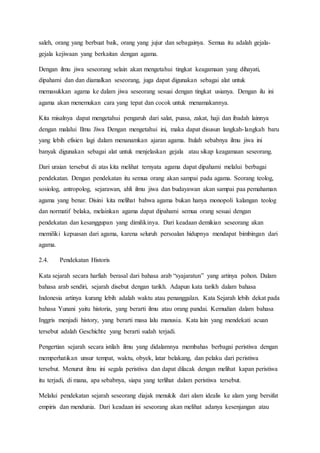 saleh, orang yang berbuat baik, orang yang jujur dan sebagainya. Semua itu adalah gejala-
gejala kejiwaan yang berkaitan dengan agama.
Dengan ilmu jiwa seseorang selain akan mengetahui tingkat keagamaan yang dihayati,
dipahami dan dan diamalkan seseorang, juga dapat digunakan sebagai alat untuk
memasukkan agama ke dalam jiwa seseorang sesuai dengan tingkat usianya. Dengan ilu ini
agama akan menemukan cara yang tepat dan cocok untuk menamakannya.
Kita misalnya dapat mengetahui pengaruh dari salat, puasa, zakat, haji dan ibadah lainnya
dengan malalui Ilmu Jiwa Dengan mengetahui ini, maka dapat disusun langkah-langkah baru
yang lebih efisien lagi dalam menanamkan ajaran agama. Itulah sebabnya ilmu jiwa ini
banyak digunakan sebagai alat untuk menjelaskan gejala atau sikap keagamaan seseorang.
Dari uraian tersebut di atas kita melihat ternyata agama dapat dipahami melalui berbagai
pendekatan. Dengan pendekatan itu semua orang akan sampai pada agama. Seorang teolog,
sosiolog, antropolog, sejarawan, ahli ilmu jiwa dan budayawan akan sampai paa pemahaman
agama yang benar. Disini kita melihat bahwa agama bukan hanya monopoli kalangan teolog
dan normatif belaka, melainkan agama dapat dipahami semua orang sesuai dengan
pendekatan dan kesanggupan yang dimilikinya. Dari keadaan demikian seseorang akan
memiliki kepuasan dari agama, karena seluruh persoalan hidupnya mendapat bimbingan dari
agama.
2.4. Pendekatan Historis
Kata sejarah secara harfiah berasal dari bahasa arab “syajaratun” yang artinya pohon. Dalam
bahasa arab sendiri, sejarah disebut dengan tarikh. Adapun kata tarikh dalam bahasa
Indonesia artinya kurang lebih adalah waktu atau penanggalan. Kata Sejarah lebih dekat pada
bahasa Yunani yaitu historia, yang berarti ilmu atau orang pandai. Kemudian dalam bahasa
Inggris menjadi history, yang berarti masa lalu manusia. Kata lain yang mendekati acuan
tersebut adalah Geschichte yang berarti sudah terjadi.
Pengertian sejarah secara istilah ilmu yang didalamnya membahas berbagai peristiwa dengan
memperhatikan unsur tempat, waktu, obyek, latar belakang, dan pelaku dari peristiwa
tersebut. Menurut ilmu ini segala peristiwa dan dapat dilacak dengan melihat kapan peristiwa
itu terjadi, di mana, apa sebabnya, siapa yang terlihat dalam peristiwa tersebut.
Melalui pendekatan sejarah seseorang diajak menukik dari alam idealis ke alam yang bersifat
empiris dan mendunia. Dari keadaan ini seseorang akan melihat adanya kesenjangan atau
 