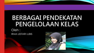 BERBAGAI PENDEKATAN
PENGELOLAAN KELAS
Oleh :
IRMA LESTARI LUBIS
 