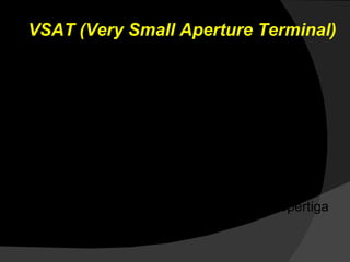 VSAT (Very Small Aperture Terminal) VSAT dignakan bagi mereka yang berada di tempat terpencil. Dengan VSAT  koneksi internet dapat dilakukan tanpa infrastruktur lain seperti  leased line. VSAT berbentuk piringan besar dan menghadap ke langit. VSAT tersebut menghadap GEO  (Geostationary Earth Orbit).  Satelit ini dapat meliput sepertiga permukaan bumi. 