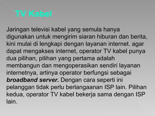 TV Kabel Jaringan televisi kabel yang semula hanya digunakan untuk mengirim siaran hiburan dan berita, kini mulai di lengkapi dengan layanan internet. agar dapat mengakses internet, operator TV kabel punya dua pilihan, pilihan yang pertama adalah membangun dan mengoperasikan sendiri layanan internetnya, artinya operator berfungsi sebagai  broadband server.   Dengan cara seperti ini pelanggan tidak perlu berlangaanan ISP lain. Pilihan kedua, operator TV kabel bekerja sama dengan ISP lain. 