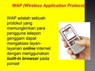 WAP (Wireless Application Protocol) WAP adalah sebuah protokol yang memungkinkan para pengguna telepon genggam dapat mengakses layan-layanan  online  internet dengan menggunakan  built-in browser  pada ponsel 