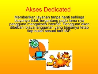Akses Dedicated M emberikan layanan tanpa henti sehinga biayanya tidak tergantung pada lama nya pengguna mengakses internet. Pengguna akan dibebani biaya langganan yang biasanya tetap tiap bulan sesuai tarif ISP  