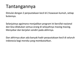 Tantangannya Dimulai dengan 2 perpustakaan kecil di 2 kawasan kumuh, setiap bulannya. Selanjutnya agaimana menjadikan program ini bersifat nasional dan bisa dilakukan semua orang di wilayahnya masing masing. Menyebar dan berjalan sendiri pada akhirnya.  Dan akhirnya akan ada banyak hadir perpustakaan kecil di seluruh indonesia bagi mereka yang membutuhkan. 