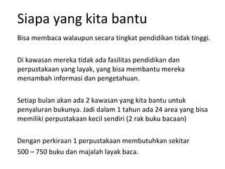 Siapa yang kita bantu Bisa membaca walaupun secara tingkat pendidikan tidak tinggi. Di kawasan mereka tidak ada fasilitas pendidikan dan perpustakaan yang layak, yang bisa membantu mereka menambah informasi dan pengetahuan. Setiap bulan akan ada 2 kawasan yang kita bantu untuk penyaluran bukunya. Jadi dalam 1 tahun ada 24 area yang bisa memiliki perpustakaan kecil sendiri (2 rak buku bacaan) Dengan perkiraan 1 perpustakaan membutuhkan sekitar  500 – 750 buku dan majalah layak baca. 