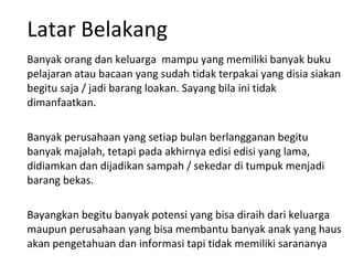 Latar Belakang Banyak orang dan keluarga  mampu yang memiliki banyak buku pelajaran atau bacaan yang sudah tidak terpakai yang disia siakan begitu saja / jadi barang loakan. Sayang bila ini tidak dimanfaatkan. Banyak perusahaan yang setiap bulan berlangganan begitu banyak majalah, tetapi pada akhirnya edisi edisi yang lama, didiamkan dan dijadikan sampah / sekedar di tumpuk menjadi barang bekas. Bayangkan begitu banyak potensi yang bisa diraih dari keluarga maupun perusahaan yang bisa membantu banyak anak yang haus akan pengetahuan dan informasi tapi tidak memiliki sarananya 