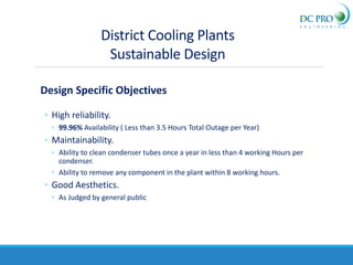 Design Specific Objectives
◦ High reliability.
◦ 99.96% Availability ( Less than 3.5 Hours Total Outage per Year)
◦ Maintainability.
◦ Ability to clean condenser tubes once a year in less than 4 working Hours per
condenser.
◦ Ability to remove any component in the plant within 8 working hours.
◦ Good Aesthetics.
◦ As Judged by general public
District Cooling Plants
Sustainable Design
 