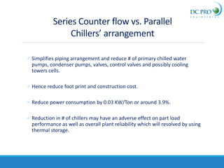 Series Counter flow vs. Parallel
Chillers’ arrangement
◦ Simplifies piping arrangement and reduce # of primary chilled water
pumps, condenser pumps, valves, control valves and possibly cooling
towers cells.
◦ Hence reduce foot print and construction cost.
◦ Reduce power consumption by 0.03 KW/Ton or around 3.9%.
◦ Reduction in # of chillers may have an adverse effect on part load
performance as well as overall plant reliability which will resolved by using
thermal storage.
 